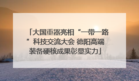 大国重器亮相“一带一路”科技交流大会 德阳高端装备硬核成果彰显实力