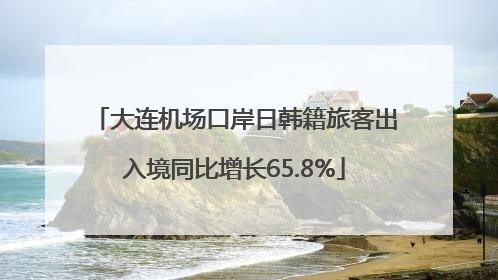 大连机场口岸日韩籍旅客出入境同比增长65.8%