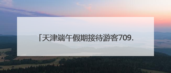 天津端午假期接待游客709.81万人次 同比增长6.3%