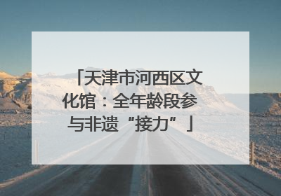 天津市河西区文化馆：全年龄段参与非遗“接力”