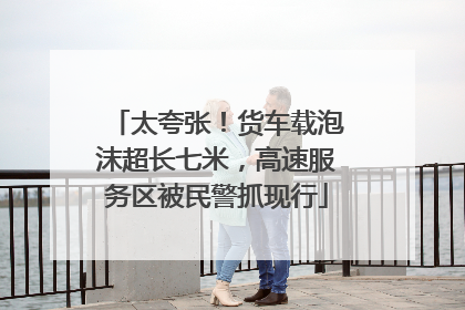 太夸张！货车载泡沫超长七米，高速服务区被民警抓现行