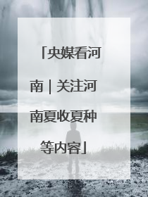 央媒看河南｜关注河南夏收夏种等内容