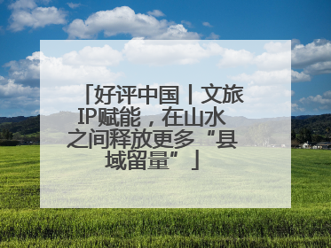好评中国丨文旅IP赋能，在山水之间释放更多“县域留量”