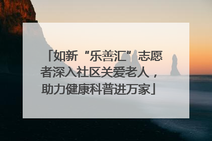 如新“乐善汇”志愿者深入社区关爱老人，助力健康科普进万家