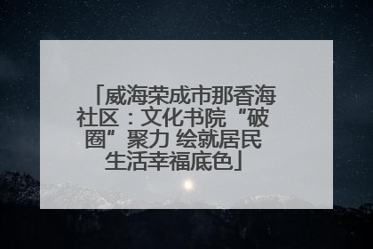 威海荣成市那香海社区：文化书院“破圈”聚力 绘就居民生活幸福底色