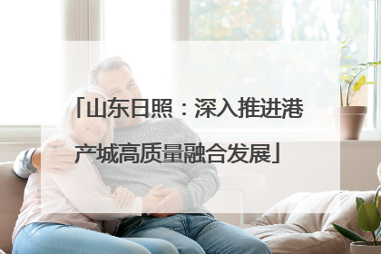 山东日照：深入推进港产城高质量融合发展