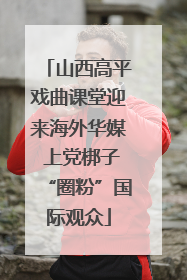 山西高平戏曲课堂迎来海外华媒 上党梆子“圈粉”国际观众
