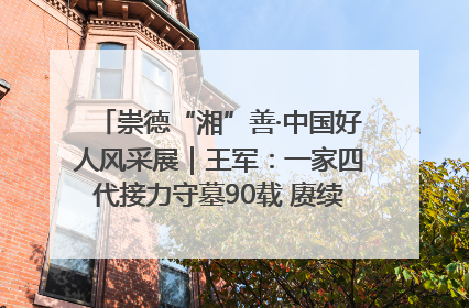崇德“湘”善·中国好人风采展｜王军：一家四代接力守墓90载 赓续红色血脉践初心