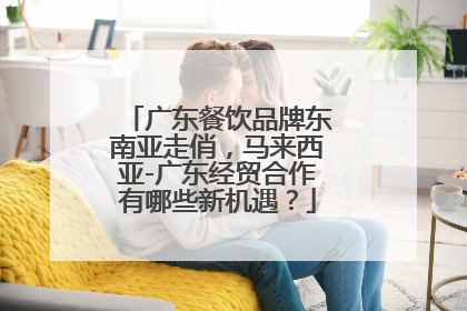 广东餐饮品牌东南亚走俏，马来西亚-广东经贸合作有哪些新机遇？