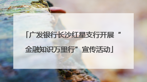广发银行长沙红星支行开展“金融知识万里行”宣传活动