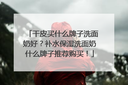 干皮买什么牌子洗面奶好？补水保湿洗面奶什么牌子推荐购买！