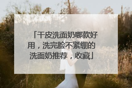 干皮洗面奶哪款好用，洗完脸不紧绷的洗面奶推荐，收藏