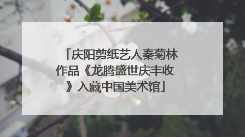 庆阳剪纸艺人秦菊林作品《龙腾盛世庆丰收》入藏中国美术馆