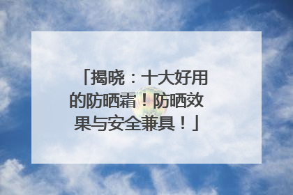 揭晓：十大好用的防晒霜！防晒效果与安全兼具！