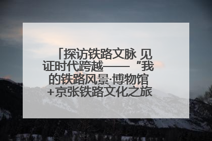 探访铁路文脉 见证时代跨越——“我的铁路风景·博物馆+京张铁路文化之旅”活动在京启动