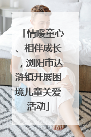 情暖童心、相伴成长，浏阳市达浒镇开展困境儿童关爱活动