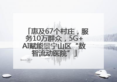 惠及67个村庄，服务10万群众，5G+AI赋能景宁山区“数智流动医院”