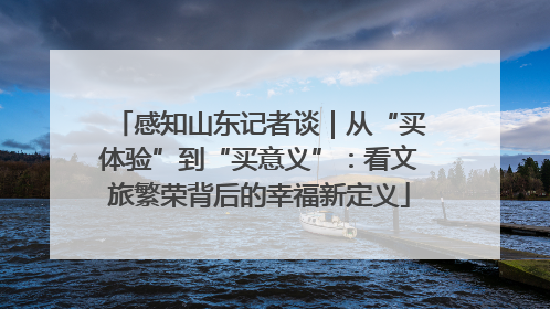感知山东记者谈｜从“买体验”到“买意义”：看文旅繁荣背后的幸福新定义