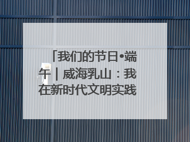 我们的节日•端午｜威海乳山：我在新时代文明实践中心过端午