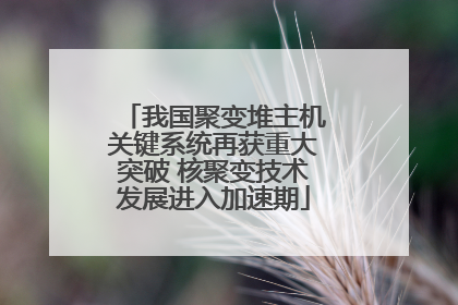 我国聚变堆主机关键系统再获重大突破 核聚变技术发展进入加速期