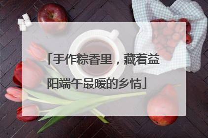 手作粽香里，藏着益阳端午最暖的乡情