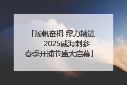 扬帆奋楫 缪力精进——2025威海刺参春季开捕节盛大启幕