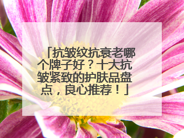 抗皱纹抗衰老哪个牌子好？十大抗皱紧致的护肤品盘点，良心推荐！