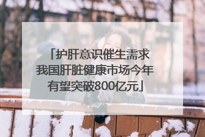 护肝意识催生需求 我国肝脏健康市场今年有望突破800亿元
