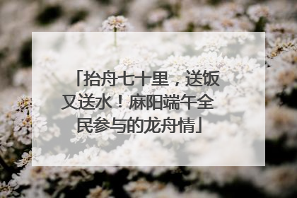 抬舟七十里，送饭又送水！麻阳端午全民参与的龙舟情