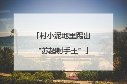村小泥地里踢出“苏超射手王”