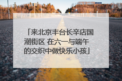 来北京丰台长辛店国潮街区 在六一与端午的交织中做快乐小孩