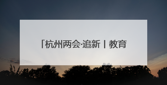 杭州两会·追新丨教育部一则公示消息 为何引来杭州两会会场热议