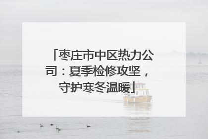 枣庄市中区热力公司：夏季检修攻坚，守护寒冬温暖