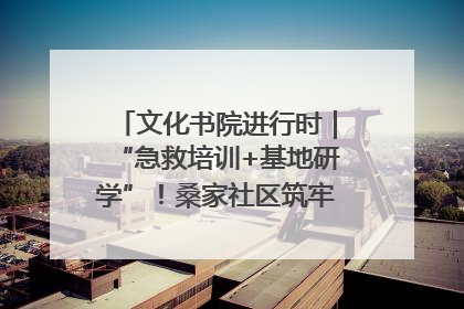 文化书院进行时｜“急救培训+基地研学”！桑家社区筑牢居民健康防线
