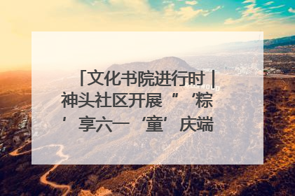 文化书院进行时｜神头社区开展“‘粽’享六一‘童’庆端午”主题系列活动