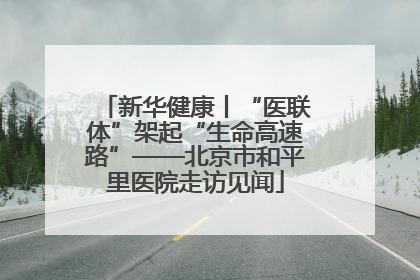 新华健康丨“医联体”架起“生命高速路”——北京市和平里医院走访见闻