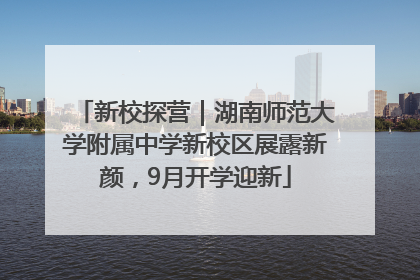 新校探营｜湖南师范大学附属中学新校区展露新颜，9月开学迎新