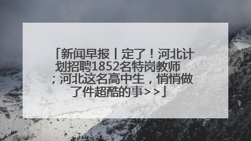 新闻早报丨定了！河北计划招聘1852名特岗教师；河北这名高中生，悄悄做了件超酷的事>>