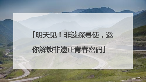明天见！非遗探寻使，邀你解锁非遗正青春密码