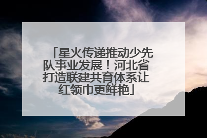 星火传递推动少先队事业发展！河北省打造联建共育体系让红领巾更鲜艳