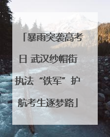 暴雨突袭高考日 武汉纱帽街执法“铁军”护航考生逐梦路