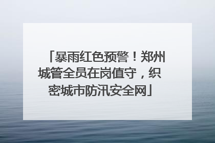 暴雨红色预警！郑州城管全员在岗值守，织密城市防汛安全网