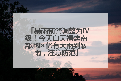 暴雨预警调整为Ⅳ级！今天白天福建南部地区仍有大雨到暴雨，注意防范