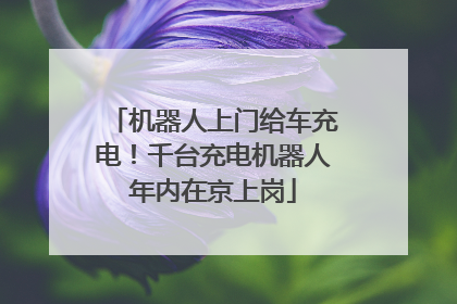 机器人上门给车充电！千台充电机器人年内在京上岗