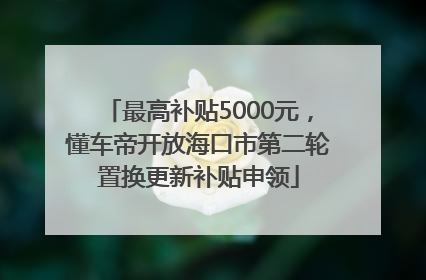 最高补贴5000元，懂车帝开放海口市第二轮置换更新补贴申领