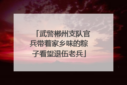 武警郴州支队官兵带着家乡味的粽子看望退伍老兵