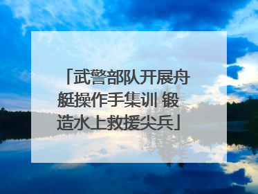 武警部队开展舟艇操作手集训 锻造水上救援尖兵