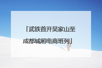 武铁首开吴家山至成都城厢电商班列