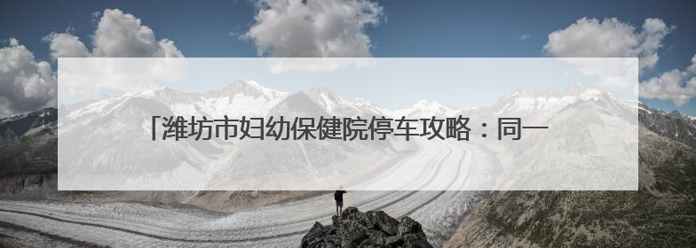 潍坊市妇幼保健院停车攻略：同一用户当日限2辆，可多次免费出场