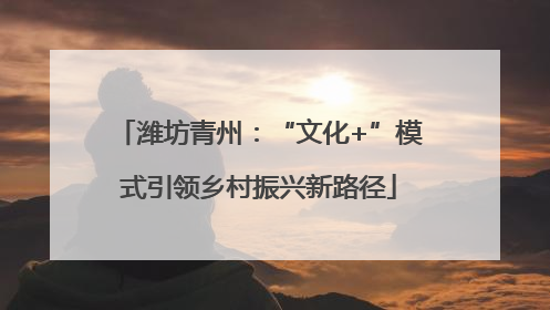 潍坊青州：“文化+”模式引领乡村振兴新路径